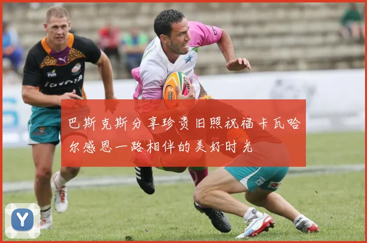 巴斯克斯分享珍贵旧照祝福卡瓦哈尔感恩一路相伴的美好时光