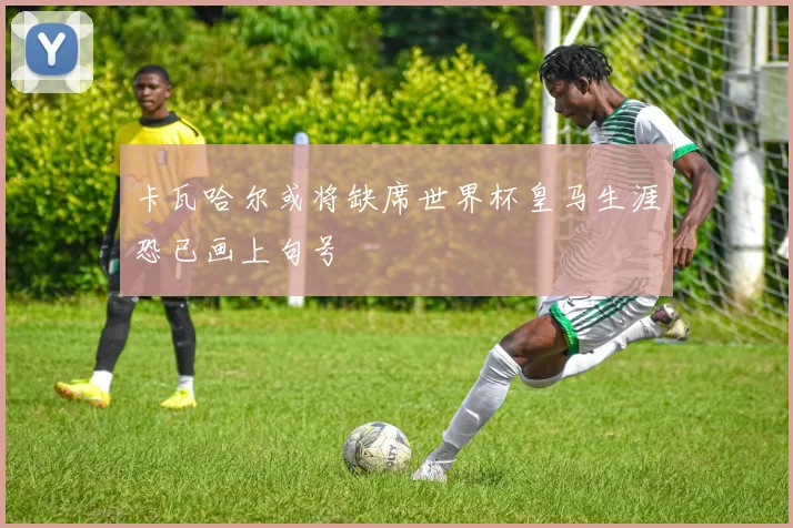 卡瓦哈尔或将缺席世界杯皇马生涯恐已画上句号