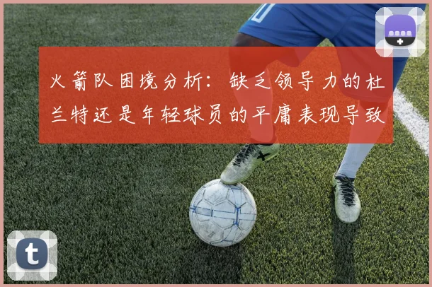 火箭队困境分析：缺乏领导力的杜兰特还是年轻球员的平庸表现导致的问题