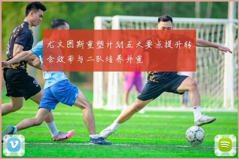尤文图斯重塑计划五大要点提升转会效率与二队培养并重