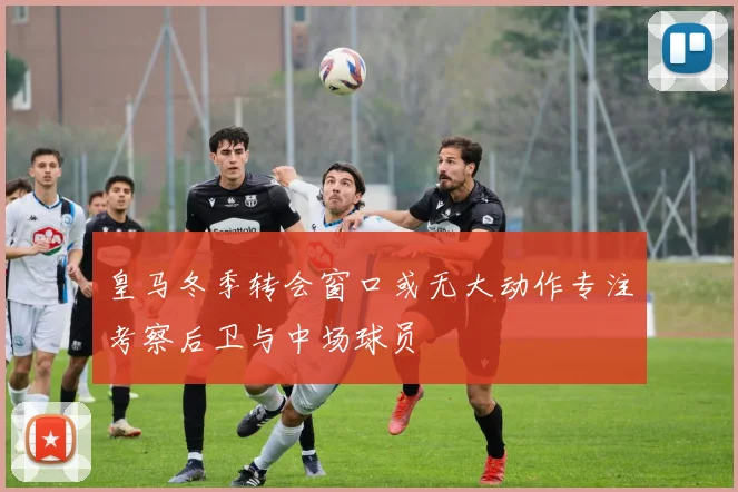 皇马冬季转会窗口或无大动作专注考察后卫与中场球员