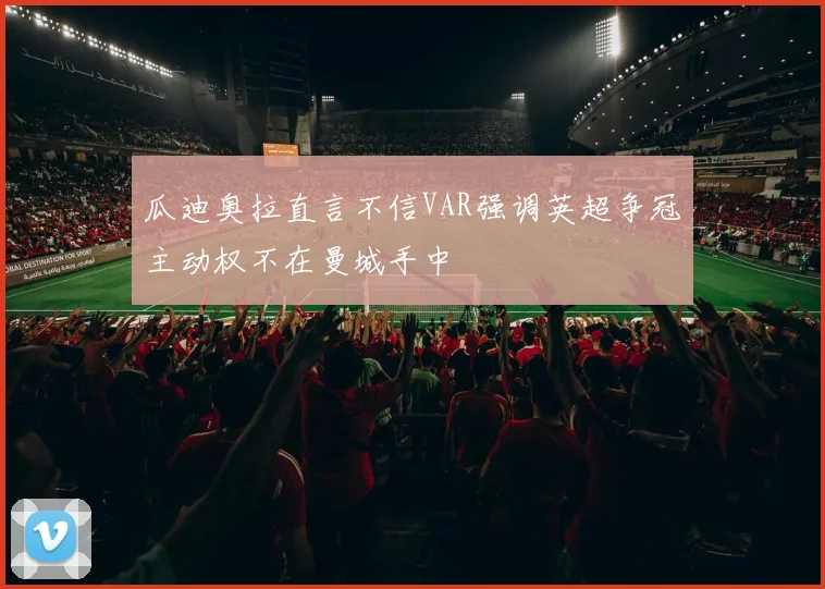 瓜迪奥拉直言不信VAR强调英超争冠主动权不在曼城手中