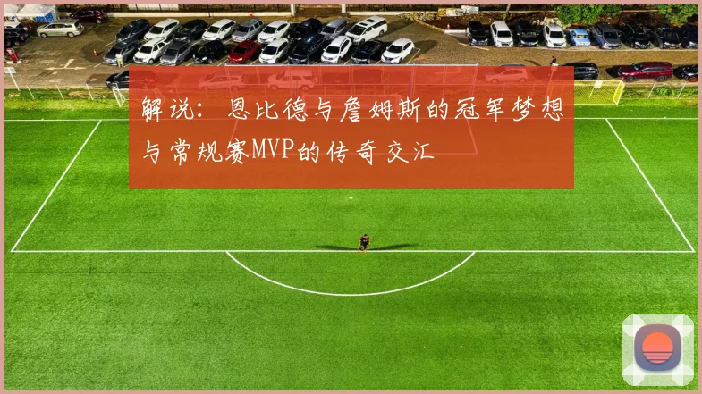 解说：恩比德与詹姆斯的冠军梦想与常规赛MVP的传奇交汇