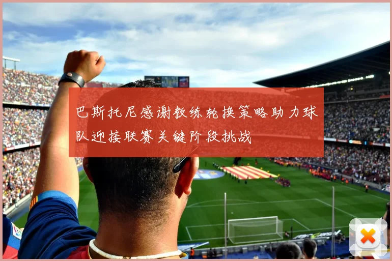 巴斯托尼感谢教练轮换策略助力球队迎接联赛关键阶段挑战