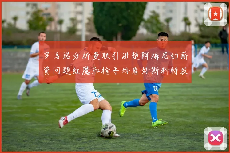 罗马诺分析曼联引进楚阿梅尼的薪资问题红魔和枪手均看好斯科特发展潜力