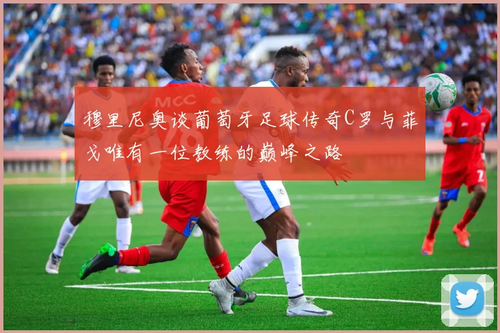 穆里尼奥谈葡萄牙足球传奇C罗与菲戈唯有一位教练的巅峰之路