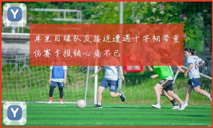 库里目睹队友接连遭遇十字韧带重伤赛季报销心痛不已