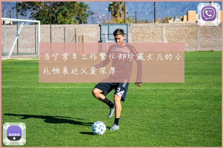 马宁常年工作繁忙却珍藏女儿的小礼物表达父爱深厚