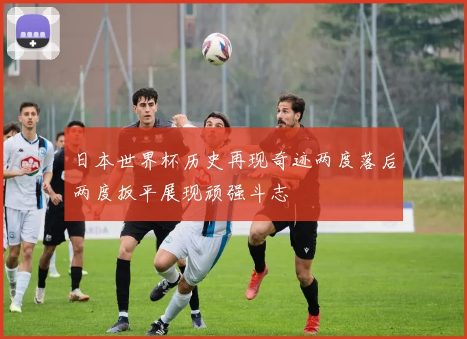 日本世界杯历史再现奇迹两度落后两度扳平展现顽强斗志