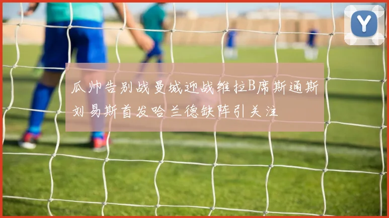 瓜帅告别战曼城迎战维拉B席斯通斯刘易斯首发哈兰德缺阵引关注