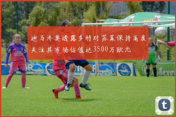 迪马济奥透露多特对苏莱保持高度关注其市场估值达3500万欧元