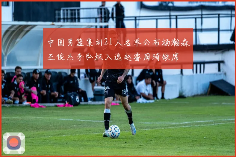 中国男篮集训21人名单公布杨瀚森王俊杰李弘权入选赵睿周琦缺席