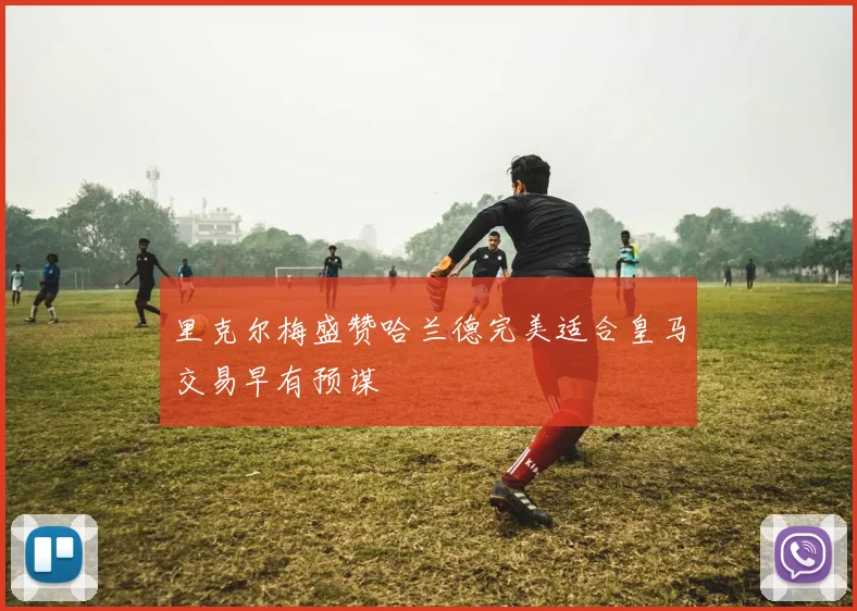 里克尔梅盛赞哈兰德完美适合皇马交易早有预谋
