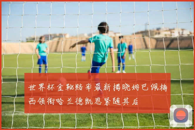 世界杯金靴赔率最新揭晓姆巴佩梅西领衔哈兰德凯恩紧随其后