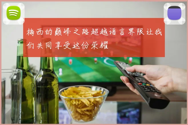 梅西的巅峰之路超越语言界限让我们共同享受这份荣耀