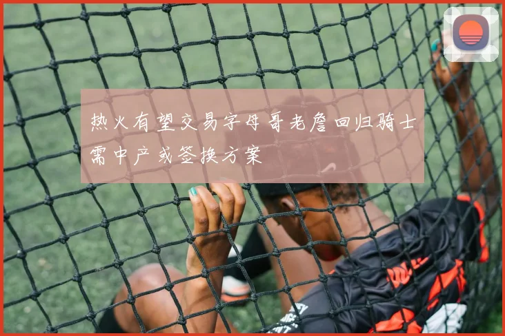 热火有望交易字母哥老詹回归骑士需中产或签换方案