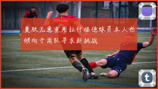 曼联无意重用拉什福德球员本人也倾向于离队寻求新挑战