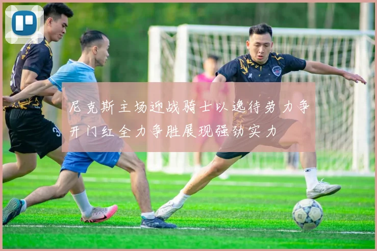 尼克斯主场迎战骑士以逸待劳力争开门红全力争胜展现强劲实力
