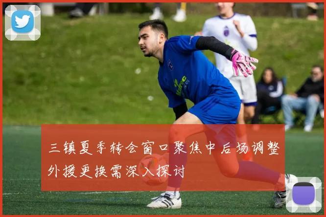 三镇夏季转会窗口聚焦中后场调整外援更换需深入探讨
