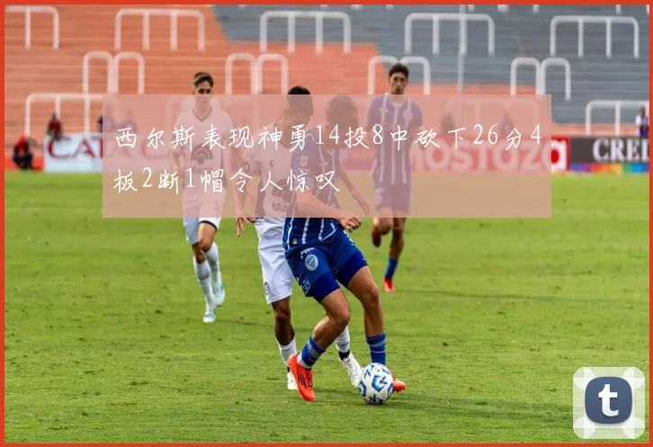 西尔斯表现神勇14投8中砍下26分4板2断1帽令人惊叹