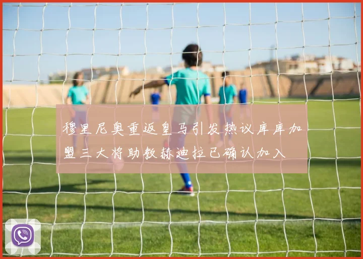 穆里尼奥重返皇马引发热议库库加盟三大将助教赫迪拉已确认加入