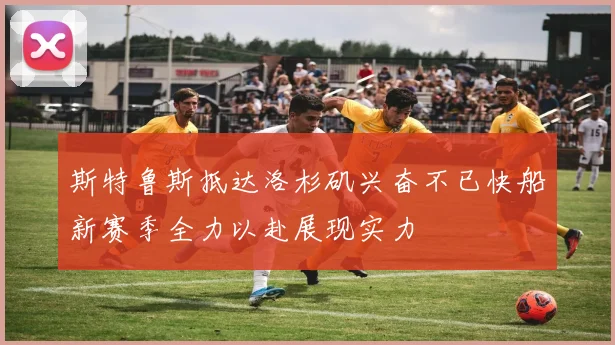 斯特鲁斯抵达洛杉矶兴奋不已快船新赛季全力以赴展现实力