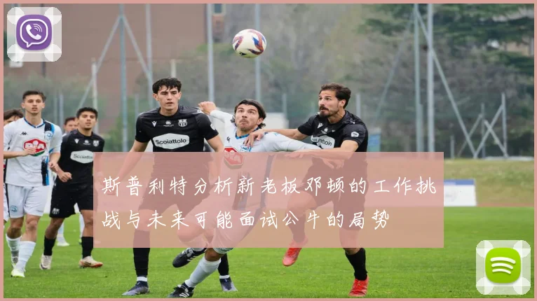 斯普利特分析新老板邓顿的工作挑战与未来可能面试公牛的局势