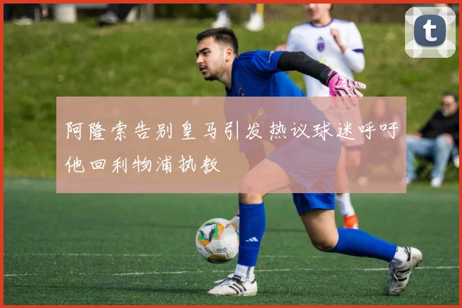 阿隆索告别皇马引发热议球迷呼吁他回利物浦执教