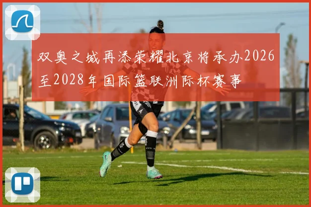 双奥之城再添荣耀北京将承办2026至2028年国际篮联洲际杯赛事