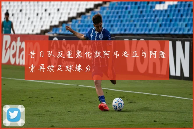 昔日队友重聚伦敦阿韦洛亚与阿隆索再续足球缘分