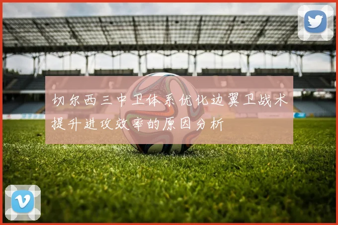 切尔西三中卫体系优化边翼卫战术提升进攻效率的原因分析