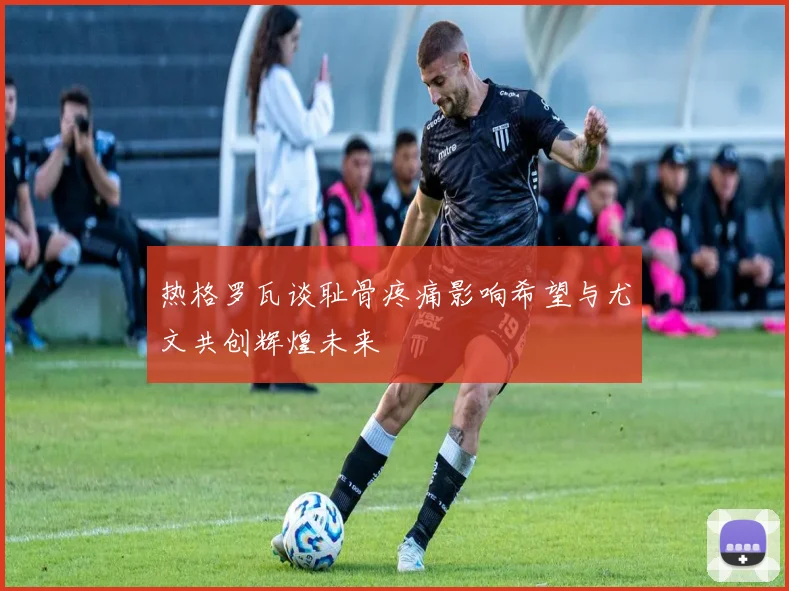 热格罗瓦谈耻骨疼痛影响希望与尤文共创辉煌未来
