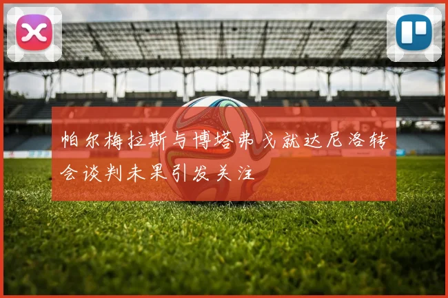 帕尔梅拉斯与博塔弗戈就达尼洛转会谈判未果引发关注